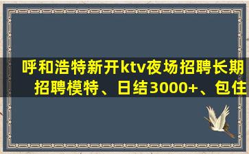 呼和浩特新开ktv夜场招聘长期招聘模特、日结3000+、包住